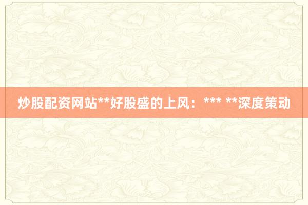炒股配资网站**好股盛的上风：*** **深度策动