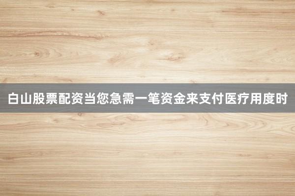 白山股票配资当您急需一笔资金来支付医疗用度时