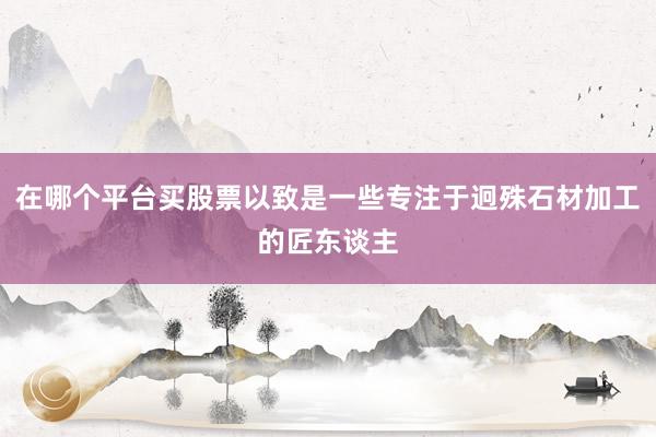 在哪个平台买股票以致是一些专注于迥殊石材加工的匠东谈主