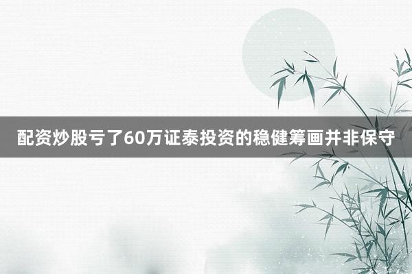 配资炒股亏了60万证泰投资的稳健筹画并非保守