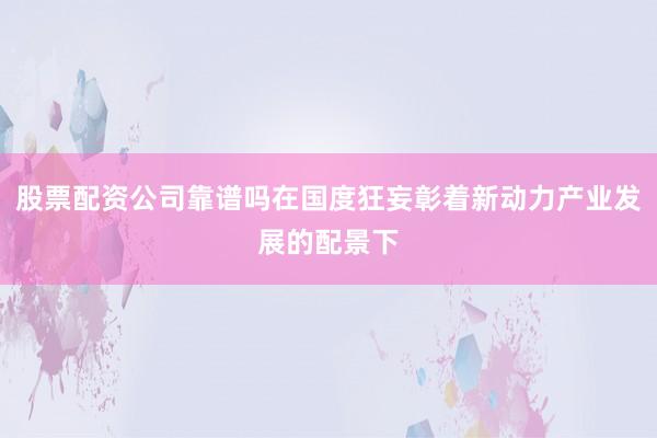 股票配资公司靠谱吗在国度狂妄彰着新动力产业发展的配景下