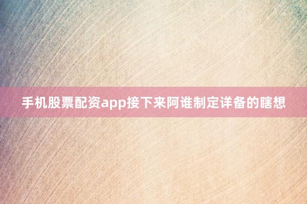 手机股票配资app接下来阿谁制定详备的瞎想