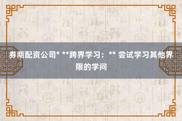 券商配资公司* **跨界学习：** 尝试学习其他界限的学问