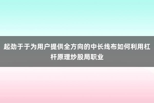 起劲于于为用户提供全方向的中长线布如何利用杠杆原理炒股局职业