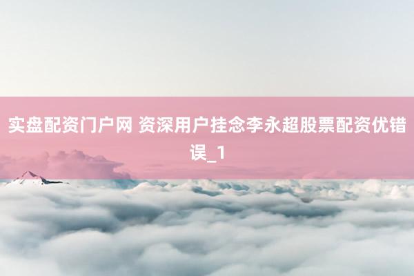 实盘配资门户网 资深用户挂念李永超股票配资优错误_1