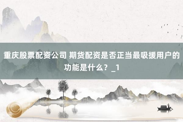 重庆股票配资公司 期货配资是否正当最吸援用户的功能是什么？_1