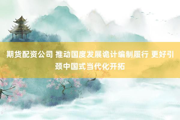 期货配资公司 推动国度发展诡计编制履行 更好引颈中国式当代化开拓