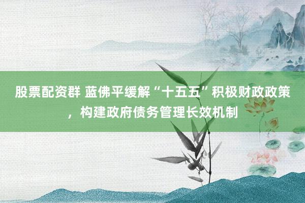 股票配资群 蓝佛平缓解“十五五”积极财政政策，构建政府债务管理长效机制
