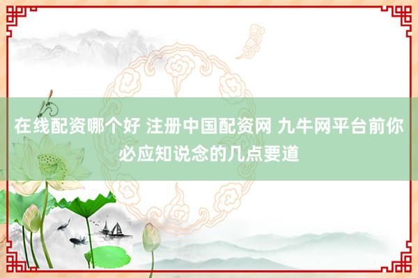 在线配资哪个好 注册中国配资网 九牛网平台前你必应知说念的几点要道