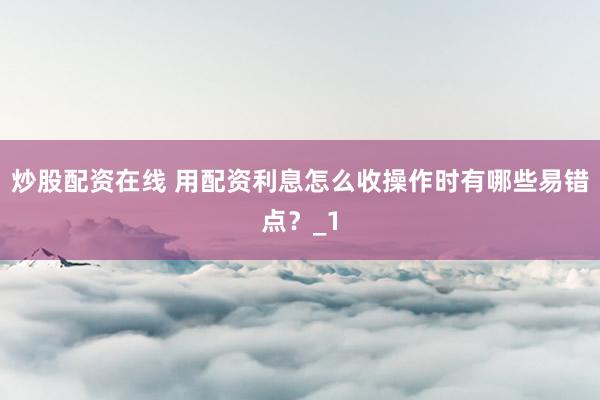 炒股配资在线 用配资利息怎么收操作时有哪些易错点？_1