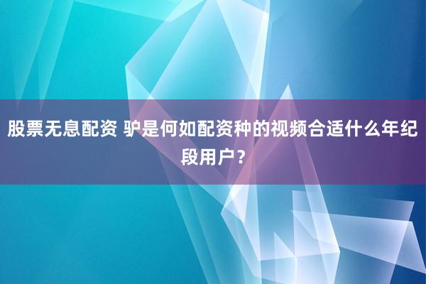 股票无息配资 驴是何如配资种的视频合适什么年纪段用户？