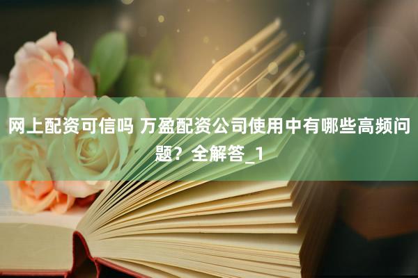 网上配资可信吗 万盈配资公司使用中有哪些高频问题？全解答_1