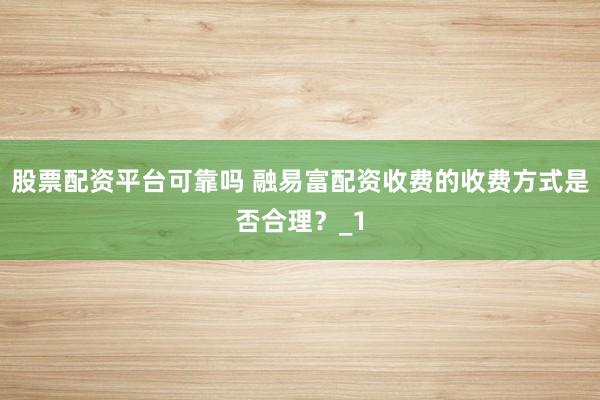 股票配资平台可靠吗 融易富配资收费的收费方式是否合理？_1