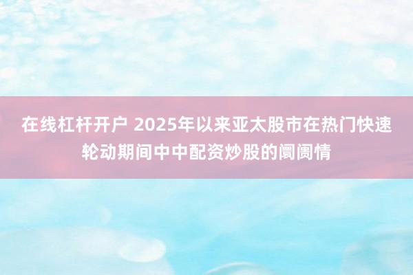 在线杠杆开户 2025年以来亚太股市在热门快速轮动期间中中配资炒股的阛阓情