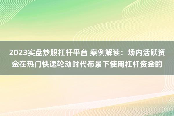 2023实盘炒股杠杆平台 案例解读：场内活跃资金在热门快速轮动时代布景下使用杠杆资金的